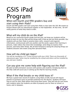 GSIS iPad
Program

When will fourth and ﬁfth graders buy and
start using their iPads?
Fourth and ﬁfth graders will start using their iPads in class later this fall. We expect to
ﬁnalize details with our educational supplier in mid-September. At that time, we will
notify parents of what they need to order.

What will my child do on the iPad?
Based on our successful fourth-grade trial last year, we know our students will be
quick to learn to use the iPad and do things with it that we did not think possible. Our
students will use their iPads to practice basic skills, research and organize
information, communicate with one another and the world, capture their learning in
pictures, make videos that share their knowledge, write blogs to express their
passion, and many other things. We all look forward to seeing the amazing things our
students discover and create using their personal iPads.

How will my child get Apps?
You will be managing a U.S. iTunes account with your child. There are thousands of
educational apps. Some may be installed by the school and others will be installed by
you and your student.

Can you give me some help with ﬁguring out the iPad?
We plan to hold orientation sessions with parents and students introducing them to
the iPad. GSIS will assist you in setting up the iPad for learning initially.

What if the iPad breaks or my child loses it?
We have a good track record of students using iPads at GSIS, but we will require
parents to purchase cases to provide protection for the devices. Students will learn
how to care for their iPads before they bring them home. They will only be sent home
with students when the students are able to properly care for them at school, at
home, and in-between.

 