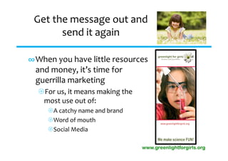 Get the message out and 
       send it again

∞When you have little resources 
 and money, it’s time for 
 guerrilla marketing
  For us, it means making the 
   most use out of:
     A catchy name and brand
     Word of mouth
     Social Media

                                  www.greenlightforgirls.org
 