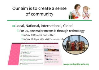 Our aim is to create a sense 
      of community

∞Local, National, International, Global
  For us, one major means is through technology
     1000+ followers on twitter
     1000+ Unique site visitors monthly




                                      www.greenlightforgirls.org
 