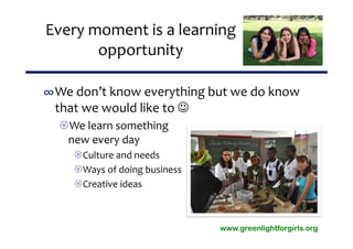 Every moment is a learning 
       opportunity

∞We don’t know everything but we do know 
 that we would like to 
  We learn something 
   new every day
    Culture and needs
    Ways of doing business
    Creative ideas



                              www.greenlightforgirls.org
 
