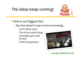 The ideas keep coming!

∞Time is our biggest foe!
  But that doesn’t stop us from innovating:
     Comic Book series
     The virtual world of g4g
     Greenlight girls Sister 
      Schools
     STEM Competitions



                                 www.greenlightforgirls.org
 