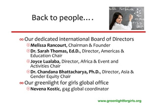 Back to people….

∞ Our dedicated international Board of Directors
   Melissa Rancourt, Chairman & Founder
   Dr. Sarah Thomas, Ed.D., Director, Americas & 
    Education Chair
   Joyce Lualaba, Director, Africa & Event and 
    Activities Chair
   Dr. Chandana Bhattacharya, Ph.D., Director, Asia & 
    Gender Equity Chair
∞ Our greenlight for girls global office
   Nevena Kostic, g4g global coordinator

                                     www.greenlightforgirls.org
 