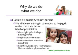 Why do we do 
        what we do?

∞Fuelled by passion, volunteer‐run
  We all have one thing in common – to help girls 
   realise that their future 
   is full of possibilities
     Greenlight girls of all ages 
      & backgrounds
     Inspirational volunteers
     Board members who drive 
      everything
     Scientists, Engineers, Technologists
      Mathematicians, plus much more
                                      www.greenlightforgirls.org
 