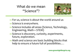 What do we mean 
        “Science”?

∞ For us, science is about the world around us
∞ Science is everywhere.
∞ Science includes all areas (Science, Technology, 
  Engineering, Math = STEM)
∞ Science is discovery, curiosity, experiments,  
  future, exploration.
∞ Math and science are basic building blocks that 
  help to ensure a future full of possibilities….

                                  www.greenlightforgirls.org
 