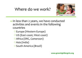 Where do we work?

∞In less than 2 years, we have conducted 
 activities and events in the following 
 countries 
  Europe (Western Europe)
  US (East coast, West coast)
  Africa (DRC, Cameroon)
  Asia (India)
  South America (Brazil)

                                 www.greenlightforgirls.org
 