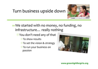 Turn business upside down


∞We started with no money, no funding, no 
 infrastructure… really nothing 
  You don’t need any of that
     To show results
     To set the vision & strategy
     To run your business on 
      passion



                                     www.greenlightforgirls.org
 