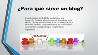 ¿Para qué sirve un blog? 
En este espacio de BLOG Se puede lograr una 
interacción favorable a los procesos de aprendizaje entre 
el autor del blog y los visitantes, abriendo un espacio para 
el análisis, la crítica y la transformación del conocimiento; 
condiciones básicas para lograr un aprendizaje 
significativo. 
 