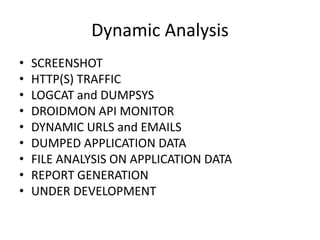 Dynamic Analysis
• SCREENSHOT
• HTTP(S) TRAFFIC
• LOGCAT and DUMPSYS
• DROIDMON API MONITOR
• DYNAMIC URLS and EMAILS
• DUMPED APPLICATION DATA
• FILE ANALYSIS ON APPLICATION DATA
• REPORT GENERATION
• UNDER DEVELOPMENT
 