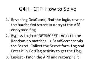 G4H - CTF- How to Solve
1. Reversing DexGuard, find the logic, reverse
the hardcoded secret to decrypt the AES
encrypted flag
2. Bypass Login of GETSECRET - Wait till the
Random no matches. -> SendSecret sends
the Secret. Collect the Secret form Log and
Enter it in GetFlag activity to get the Flag.
3. Easiest - Patch the APK and recompile it
 