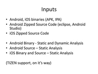 Inputs
• Android, iOS binaries (APK, IPA)
• Android Zipped Source Code (eclipse, Android
Studio)
• iOS Zipped Source Code
• Android Binary - Static and Dynamic Analysis
• Android Source – Static Analysis
• iOS Binary and Source – Static Analysis
(TIZEN support, on it’s way)
 