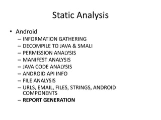 Static Analysis
• Android
– INFORMATION GATHERING
– DECOMPILE TO JAVA & SMALI
– PERMISSION ANALYSIS
– MANIFEST ANALYSIS
– JAVA CODE ANALYSIS
– ANDROID API INFO
– FILE ANALYSIS
– URLS, EMAIL, FILES, STRINGS, ANDROID
COMPONENTS
– REPORT GENERATION
 