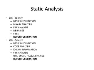 Static Analysis
• iOS - Binary
– BASIC INFORMATION
– BINARY ANALYSIS
– FILE ANALYSIS
– LIBRARIES
– FILES
– REPORT GENERATION
• iOS - Source
– BASIC INFORMATION
– CODE ANALYSIS
– iOS API INFORMATION
– FILE ANALYSIS
– URL, EMAIL, FILES, LIBRARIES
– REPORT GENERATION
 