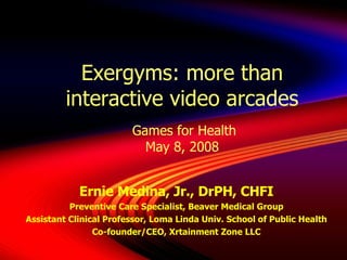 Exergyms: more than interactive video arcades  Games for Health May 8, 2008 Ernie Medina, Jr., DrPH, CHFI Preventive Care Specialist, Beaver Medical Group Assistant Clinical Professor, Loma Linda Univ. School of Public Health Co-founder/CEO, Xrtainment Zone LLC 