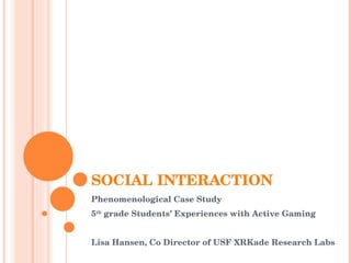 SOCIAL INTERACTION Phenomenological Case Study  5 th  grade Students’ Experiences with Active Gaming Lisa Hansen, Co Director of USF XRKade Research Labs  