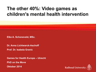 The other 40%: Video games as children's mental health intervention 
Elke A. Schoneveld, MSc. 
Dr. Anna Lichtwarck-Aschoff 
Prof. Dr. Isabela Granic 
Games for Health Europe –Utrecht 
PhD on the Move 
Oktober 2014  
