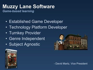 Muzzy Lane Software
Game-based learning


 •   Established Game Developer
 •   Technology Platform Developer
 •   Turnkey Provider
 •   Genre Independent
 •   Subject Agnostic



                           - David Martz, Vice President
 