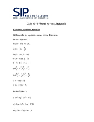 Guía N º4 “Suma por su Diferencia”
Habilidades esperadas: Aplicación
1) Desarrolla las siguientes sumas por su diferencia.
a)( 4m + 3 ) ( 4m - 3 )
b) ( 3a + 2b )( 3a - 2b )
c) (x 
1
2
)(x 
1
2
)
d) ( 5 - 2p ) ( 5 + 2p )
e) ( x + 2y ) ( 2y - x )
f) ( 3c - 1 ) ( 1 + 3c )
g) (
1
2
x 
2
3
)(
1
2
x 
2
3
)
h) (
3x 2
2

5
4
)(
3x2
2

5
4
)
i) (x + 3) (x - 3)
j) (x – 5y) (x + 5y)
k) (4a - b) (4a + b)
l) (5x3
- 9y4
) (5x3
+ 9y4
)
m) (0,la - 0,7b) (0,la + 0,7b)
n) (1,2a + 1,3) (1,2a - 1,3)
 