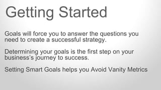Goals will force you to answer the questions you
need to create a successful strategy.
Determining your goals is the first step on your
business’s journey to success.
Setting Smart Goals helps you Avoid Vanity Metrics
Getting Started
 