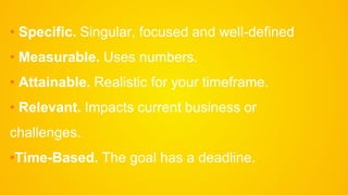 • Specific. Singular, focused and well-defined
• Measurable. Uses numbers.
• Attainable. Realistic for your timeframe.
• Relevant. Impacts current business or
challenges.
•Time-Based. The goal has a deadline.
 