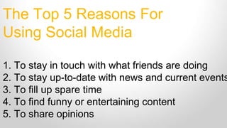 The Top 5 Reasons For
Using Social Media
1. To stay in touch with what friends are doing
2. To stay up-to-date with news and current events
3. To fill up spare time
4. To find funny or entertaining content
5. To share opinions
 