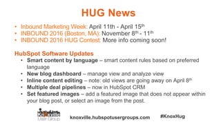 knoxville.hubspotusergroups.com #KnoxHug
HUG News
• Inbound Marketing Week: April 11th - April 15th
• INBOUND 2016 (Boston, MA): November 8th - 11th
• INBOUND 2016 HUG Contest: More info coming soon!
HubSpot Software Updates
• Smart content by language – smart content rules based on preferred
language
• New blog dashboard – manage view and analyze view
• Inline content editing – note: old views are going away on April 8th
• Multiple deal pipelines – now in HubSpot CRM
• Set featured images – add a featured image that does not appear within
your blog post, or select an image from the post.
 