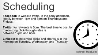 source: HubSpot
Facebook to website traffic, is the early afternoon,
ideally between 1pm and 3pm on Thursdays and
Fridays.
Twitter for retweets is 5pm. The best time to post for
maximizing click-through rates is
between 12pm and 6pm.
LinkedIn to maximize clicks and shares is in the
morning on Tuesday, Wednesday, and Thursday.
Scheduling
 