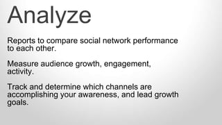 Reports to compare social network performance
to each other.
Measure audience growth, engagement,
activity.
Track and determine which channels are
accomplishing your awareness, and lead growth
goals.
Analyze
 