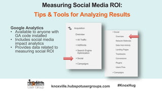 knoxville.hubspotusergroups.com #KnoxHug
Measuring Social Media ROI:
Tips & Tools for Analyzing Results
Google Analytics
• Available to anyone with
GA code installed
• Includes social media
impact analytics
• Provides data related to
measuring social ROI
 