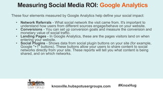 knoxville.hubspotusergroups.com #KnoxHug
Measuring Social Media ROI: Google Analytics
These four elements measured by Google Analytics help define your social impact:
• Network Referrals - What social network the visit came from. It's important to
understand how users from different sources engage/behave on your website.
• Conversions - You can set up conversion goals and measure the conversion and
monetary value of social traffic.
• Landing Pages - In Google Analytics, these are the pages visitors land on when
entering your website.
• Social Plugins - Shows data from social plugin buttons on your site (for example,
Google "+1" buttons). These buttons allow your users to share content to social
networks directly from your site. These reports will tell you what content is being
shared, and on which networks.
 