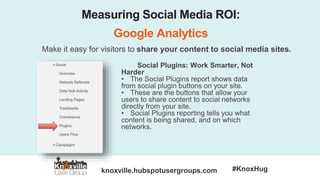 knoxville.hubspotusergroups.com #KnoxHug
Measuring Social Media ROI:
Google Analytics
Make it easy for visitors to share your content to social media sites.
Social Plugins: Work Smarter, Not
Harder
• The Social Plugins report shows data
from social plugin buttons on your site.
• These are the buttons that allow your
users to share content to social networks
directly from your site.
• Social Plugins reporting tells you what
content is being shared, and on which
networks.
 