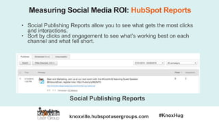 knoxville.hubspotusergroups.com #KnoxHug
Measuring Social Media ROI: HubSpot Reports
• Social Publishing Reports allow you to see what gets the most clicks
and interactions.
• Sort by clicks and engagement to see what’s working best on each
channel and what fell short.
Social Publishing Reports
 