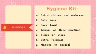Hygiene Kit:
a. Extra clothes and underwear
b. Bath soap
c. Face towel
d. Alcohol or Hand sanitizer
e. Tissue or wipes
f. Extra facemask
g. Medicine (if needed)
 