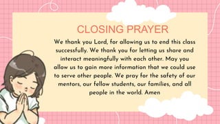 CLOSING PRAYER
We thank you Lord, for allowing us to end this class
successfully. We thank you for letting us share and
interact meaningfully with each other. May you
allow us to gain more information that we could use
to serve other people. We pray for the safety of our
mentors, our fellow students, our families, and all
people in the world. Amen
 