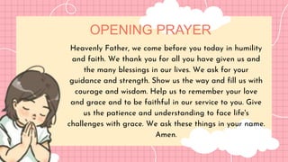 OPENING PRAYER
Heavenly Father, we come before you today in humility
and faith. We thank you for all you have given us and
the many blessings in our lives. We ask for your
guidance and strength. Show us the way and fill us with
courage and wisdom. Help us to remember your love
and grace and to be faithful in our service to you. Give
us the patience and understanding to face life's
challenges with grace. We ask these things in your name.
Amen.
 