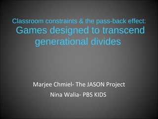 Classroom constraints & the pass-back effect:  Games designed to transcend generational divides   Marjee Chmiel- The JASON Project Nina Walia- PBS KIDS   