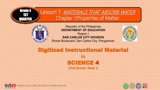 Lesson 1: MATERIALS THAT ABSORB WATER
Chapter 1:Properties of Matter
Grade 4
1ST
QUARTER
Digitized Instructional Material
in
SCIENCE 4
(First Quarter- Week 1)
Property of San Carlos City Division. All rights reserved.
Republic of the Philippines
DEPARTMENT OF EDUCATION
Region I
SAN CARLOS CITY DIVISION
Roxas Boulevard, San Carlos City, Pangasinan
 