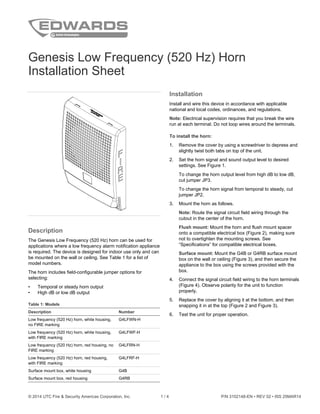 © 2014 UTC Fire & Security Americas Corporation, Inc. 1 / 4 P/N 3102148-EN • REV 02 • ISS 25MAR14
Genesis Low Frequency (520 Hz) Horn
Installation Sheet
Description
The Genesis Low Frequency (520 Hz) horn can be used for
applications where a low frequency alarm notification appliance
is required. The device is designed for indoor use only and can
be mounted on the wall or ceiling. See Table 1 for a list of
model numbers.
The horn includes field-configurable jumper options for
selecting:
• Temporal or steady horn output
• High dB or low dB output
Table 1: Models
Description Number
Low frequency (520 Hz) horn, white housing,
no FIRE marking
G4LFWN-H
Low frequency (520 Hz) horn, white housing,
with FIRE marking
G4LFWF-H
Low frequency (520 Hz) horn, red housing, no
FIRE marking
G4LFRN-H
Low frequency (520 Hz) horn, red housing,
with FIRE marking
G4LFRF-H
Surface mount box, white housing G4B
Surface mount box, red housing G4RB
Installation
Install and wire this device in accordance with applicable
national and local codes, ordinances, and regulations.
Note: Electrical supervision requires that you break the wire
run at each terminal. Do not loop wires around the terminals.
To install the horn:
1. Remove the cover by using a screwdriver to depress and
slightly twist both tabs on top of the unit.
2. Set the horn signal and sound output level to desired
settings. See Figure 1.
To change the horn output level from high dB to low dB,
cut jumper JP3.
To change the horn signal from temporal to steady, cut
jumper JP2.
3. Mount the horn as follows.
Note: Route the signal circuit field wiring through the
cutout in the center of the horn.
Flush mount: Mount the horn and flush mount spacer
onto a compatible electrical box (Figure 2), making sure
not to overtighten the mounting screws. See
“Specifications” for compatible electrical boxes.
Surface mount: Mount the G4B or G4RB surface mount
box on the wall or ceiling (Figure 3), and then secure the
appliance to the box using the screws provided with the
box.
4. Connect the signal circuit field wiring to the horn terminals
(Figure 4). Observe polarity for the unit to function
properly.
5. Replace the cover by aligning it at the bottom, and then
snapping it in at the top (Figure 2 and Figure 3).
6. Test the unit for proper operation.
 