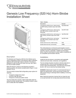 © 2014 UTC Fire & Security Americas Corporation, Inc. 1 / 6 P/N 3102149-EN • REV 02 • ISS 25MAR14
Genesis Low Frequency (520 Hz) Horn-Strobe
Installation Sheet
Description
The Genesis Low Frequency (520 Hz) Horn-Strobe can be
used for applications where a low frequency alarm notification
appliance with strobe light output is required. The device is
designed for wall mounting and indoor use only. See Table 1
for a list of model numbers.
When this device is used as a low frequency sounder in
sleeping quarters, the strobe's candela switch (Figure 1) must
be set to 110 cd.
The horn-strobe includes field-configurable jumper options for
selecting:
• Temporal or steady horn output
• Low dB or high dB output
• Temporal or continuous pattern strobe
The horn-strobe also includes a field-configurable switch for
setting the strobe candela level. This setting is locked in place
and is visible after final installation.
Table 1: Models
Description Number
Low frequency (520 Hz) horn, white housing,
no FIRE marking, standard output clear strobe
light
G4LFWN-HVM
Low frequency (520 Hz) horn, white housing,
with FIRE marking, standard output clear
strobe light
G4LFWF-HVM
Low frequency (520 Hz) horn, red housing, no
FIRE marking, standard output clear strobe
light
G4LFRN-HVM
Low frequency (520 Hz) horn, red housing,
with FIRE marking, standard output clear
strobe light
G4LFRF-HVM
Surface wall mount box, white housing G4B
Surface wall mount box, red housing G4RB
This strobe features an enhanced synchronization circuit to
comply with the latest requirements of UL 1971. Synchronized
operation requires a separately installed synchronization
device. See the control panel or power supply compatibility list
for compatible synchronization devices.
Installation
Install and wire this device in accordance with applicable
national and local codes, ordinances, and regulations.
The horn-strobe should be mounted so that the entire lens is
not less than 80 in. (2.03 m) and not greater than 96 in.
(2.44 m) above the finished floor. The entire lens should also
be 24 in. (61 cm) or more from the finished ceiling.
WARNING: Electrocution hazard. To avoid personal injury or
death from electrocution, remove all sources of power and
allow stored energy to discharge before installing or removing
equipment.
Note: Electrical supervision requires that you break the wire
run at each terminal. Do not loop wires around the terminals.
 