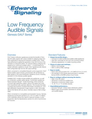 Page 1 of 4	 D A T A S H E E T S85001-0639
	 Not to be used for installation purposes. Issue 1.1
Edwards Signaling Catalog u Strobes, Horns, Bells, Chimes
Low Frequency
Audible Signals
Genesis G4LF Series
Overview
G4LF Series notification appliances provide the benefits of Gen-
esis life safety signals with output suitable for sleeping areas and
other applications requiring low frequency audible tones. These
high-performance appliances generate a crisp 520 Hz tone in the
standard 3-3 temporal pattern. An optional setting configures the
appliance for continuous audible output — a critical feature for
coded notification appliance circuits. G4LF appliances also feature
field-configurable high and low dB output settings.
When connected to compatible Edwards control equipment, G4LF
Series audible output remains synchronized with all Genesis au-
dible signals on the same Notification Appliance Circuit, including
standard 3.2 kHz Genesis audible signals.
Available G4LF models include audible-only appliances, as well
as combination audible-visible signals. Combination appliances
feature Genesis FullLight™
strobe technology, which produces
a smooth light distribution pattern without the spikes and voids
that characterize bulky specular reflectors. This ensures the entire
coverage area receives consistent illumination exceeding UL-1971
light distribution requirements. It also results in a slim, low profile
device that blends with any decor. Candela output is field configu-
rable.
When connected to a compatible synchronization source, Genesis
appliances synchronize (strobes to UL 1971) to within 10 millisec-
onds indefinitely without the need for external modules or other
equipment. See the Specifications section for a list of synchroniza-
tion sources.
Standard Features
•	 Unique low-profile design...
– Compact UL listed audible and audible-visible appliances
– Ultra-slim: protrudes an inch from the mounting surface
– Attractive appearance: no visible mounting screws
•	 Choice of colors and markings...
– White or red housings
– With or without FIRE markings
•	 Easy to install...
– Room side wiring accepts #18 - #12 AWG (0.75 to 2.5 mm2
)
– Fits standard 4-inch square electrical boxes or standard
Gensis EG4B or EG4RB surface-mount boxes
•	 Easy to configure without removing the device...
– High or low dB output
– Temporal or continuous audible tone
– Temporal or continuous visible output
– 15, 30, 75, or 110 candela intensity
•	 Unparalleled performance...
– Exclusive FullLight™
strobe output distribution pattern
– Meets tough synchronization standards for strobes
and audible signals
S218
 