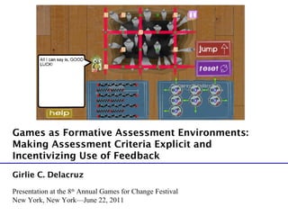 Presentation at the 8 th  Annual Games for Change Festival New York, New York—June 22, 2011 Girlie C. Delacruz Games as Formative Assessment Environments:  Making Assessment Criteria Explicit and Incentivizing Use of Feedback 
