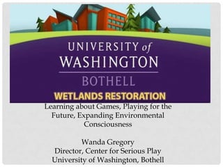 Learning about Games, Playing for the Future, Expanding Environmental ConsciousnessWanda GregoryDirector, Center for Serious PlayUniversity of Washington, Bothell 