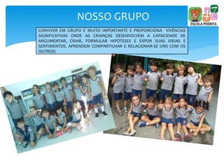 NOSSO GRUPO
CONVIVER EM GRUPO É MUITO IMPORTANTE E PROPORCIONA VIVÊNCIAS
SIGNIFICATIVAS ONDE AS CRIANÇAS DESENVOLVEM A CAPACIDADE DE
ARGUMENTAR, CRIAR, FORMULAR HIPÓTESES E EXPOR SUAS IDEIAS E
SENTIMENTOS. APRENDEM COMPARTILHAR E RELACIONAR-SE UNS COM OS
OUTROS!
 