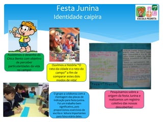 Festa Junina
Identidade caipira
Assistimos o desenho do
Chico Bento com objetivo
de perceber
particularidades da vida
no campo!
Ouvimos a história “O
rato da cidade e o rato do
campo” a fim de
comparar estes dois
modos de vida!
Pesquisamos sobre a
origem da festa Junina e
realizamos um registro
coletivo das nossas
descobertas!
O grupo 4 colaborou com a
montagem das placas de
indicação para festa junina.
Foi um trabalho bem
significativo, pois
proporcionou exercícios de
escrita e leitura importantes
para faixa etária deles.
 