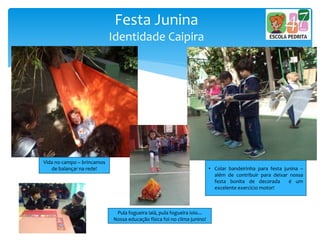 Festa Junina
Identidade Caipira
• Colar bandeirinha para festa junina –
além de contribuir para deixar nossa
festa bonita de decorada é um
excelente exercício motor!
Vida no campo – brincamos
de balançar na rede!
Pula fogueira iaiá, pula fogueira ioio...
Nossa educação física foi no clima junino!
 