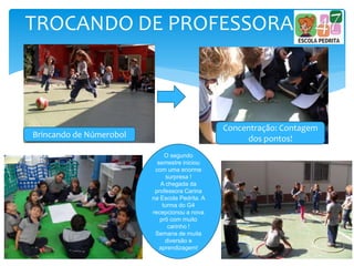 TROCANDO DE PROFESSORA
O segundo
semestre iniciou
com uma enorme
surpresa !
A chegada da
professora Carina
na Escola Pedrita. A
turma do G4
recepcionou a nova
prô com muito
carinho !
Semana de muita
diversão e
aprendizagem!
Brincando de Númerobol
Concentração: Contagem
dos pontos!
 