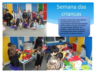 Semana das
crianças
Durante a semana da criança além de
nos divertirmos muito com a
programação preparada especialmente
para as crianças, o grupo 4 exercitou
sua generosidade ajudando com
doações e separando tudo o que foi
arrecadado pelos alunos da Pedrita
para ajudar as crianças carentes!
 