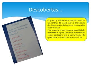 Descobertas...
O grupo 4 realizou uma pesquisa com os
funcionários da escola sobre a preferência
de determinados brinquedos quando eles
eram crianças!
Esta pesquisa proporcionou a possibilidade
de trabalhar alguns conceitos matemáticos
como: contagem oral e comunicação de
quantidade utilizando notação numérica.
 