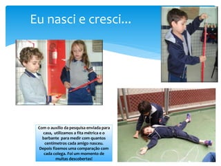 Eu nasci e cresci...
Com o auxílio da pesquisa enviada para
casa, utilizamos a fita métrica e o
barbante para medir com quantos
centímetros cada amigo nasceu.
Depois fizemos uma comparação com
cada colega. Foi um momento de
muitas descobertas!
 