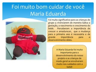 Foi muito bom cuidar de você
Maria Eduarda
A Maria Eduarda foi muito
importante para o
desenvolvimento do nosso
projeto e as crianças de
modo geral se envolveram
muito nos cuidados com a
bebê!
Foi muito significativo para as crianças do
grupo 4 vivenciarem de maneira lúdica a
gestação, o nascimento e crescimento do
bebê. Perceberam a importância de
crescer e amadurecer, que a mudança
para o primeiro ano é necessária e de
grande importância para o
desenvolvimento deles.
 