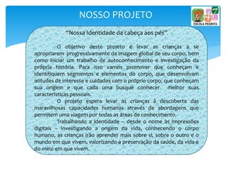 NOSSO PROJETO
“Nossa Identidade da cabeça aos pés”
O objetivo deste projeto é levar as crianças a se
apropriarem progressivamente da imagem global de seu corpo, bem
como iniciar um trabalho de autoconhecimento e investigação da
própria história. Para isso vamos promover que conheçam e
identifiquem segmentos e elementos do corpo, que desenvolvam
atitudes de interesse e cuidados com o próprio corpo, que conheçam
sua origem e que cada uma busque conhecer melhor suas
características pessoais.
O projeto espera levar as crianças à descoberta das
maravilhosas capacidades humanas através de abordagens que
permitem uma viagem por todas as áreas de conhecimento.
Trabalhando a identidade – desde o nome às impressões
digitais – investigando a origem da vida, conhecendo o corpo
humano, as crianças irão aprender mais sobre si, sobre o outro e o
mundo em que vivem, valorizando a preservação da saúde, da vida e
do meio em que vivem.
 